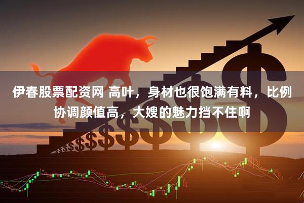 伊春股票配资网 高叶，身材也很饱满有料，比例协调颜值高，大嫂的魅力挡不住啊