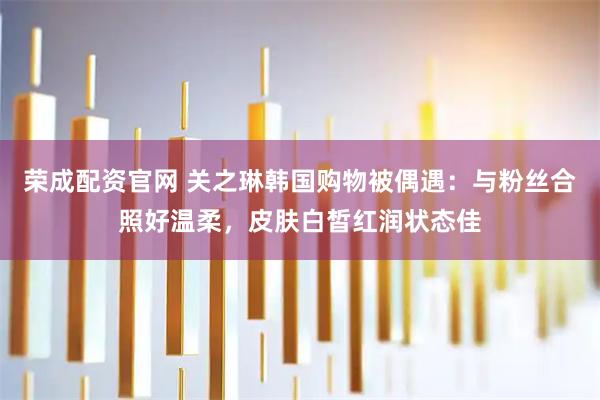 荣成配资官网 关之琳韩国购物被偶遇：与粉丝合照好温柔，皮肤白皙红润状态佳