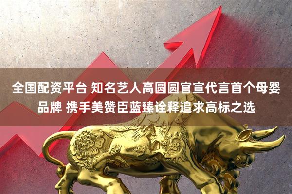 全国配资平台 知名艺人高圆圆官宣代言首个母婴品牌 携手美赞臣蓝臻诠释追求高标之选