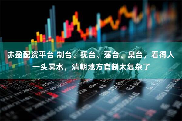 赤盈配资平台 制台、抚台、藩台、臬台，看得人一头雾水，清朝地方官制太复杂了