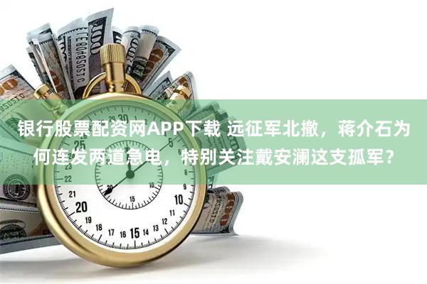 银行股票配资网APP下载 远征军北撤，蒋介石为何连发两道急电，特别关注戴安澜这支孤军？
