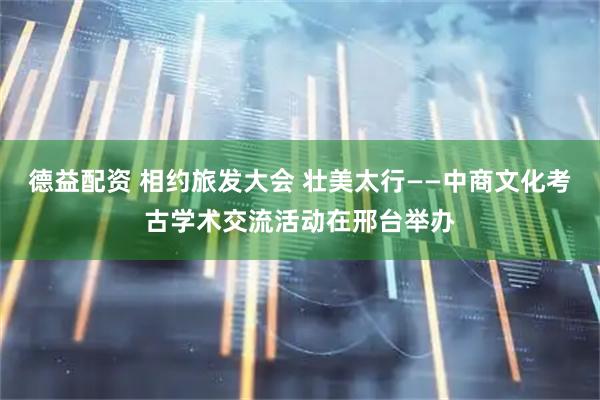 德益配资 相约旅发大会 壮美太行——中商文化考古学术交流活动在邢台举办