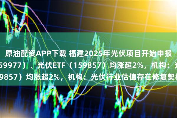 原油配资APP下载 福建2025年光伏项目开始申报，创业板ETF天弘（159977）、光伏ETF（159857）均涨超2%，机构：光伏行业估值存在修复契机