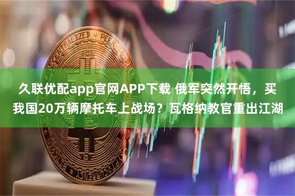 久联优配app官网APP下载 俄军突然开悟，买我国20万辆摩托车上战场？瓦格纳教官重出江湖