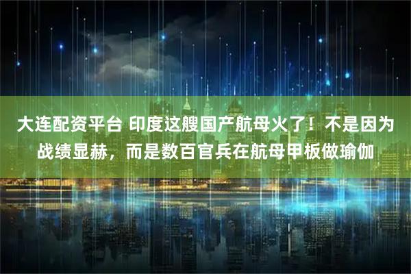 大连配资平台 印度这艘国产航母火了！不是因为战绩显赫，而是数百官兵在航母甲板做瑜伽