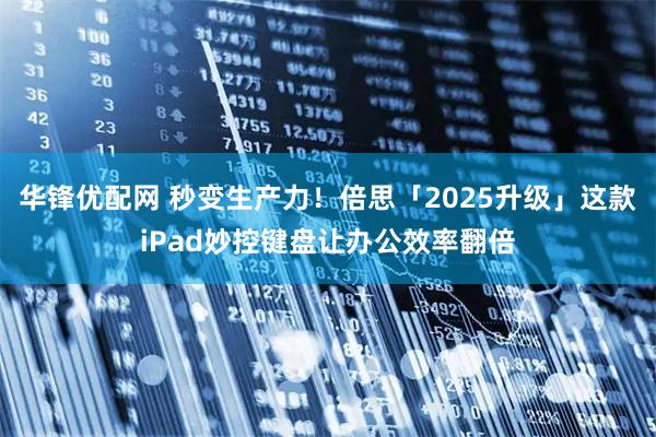 华锋优配网 秒变生产力！倍思「2025升级」这款iPad妙控键盘让办公效率翻倍