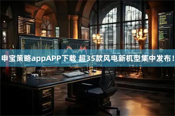 申宝策略appAPP下载 超35款风电新机型集中发布！