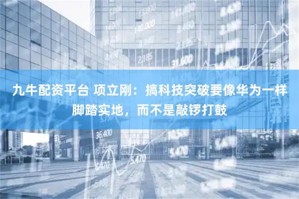 九牛配资平台 项立刚：搞科技突破要像华为一样脚踏实地，而不是敲锣打鼓