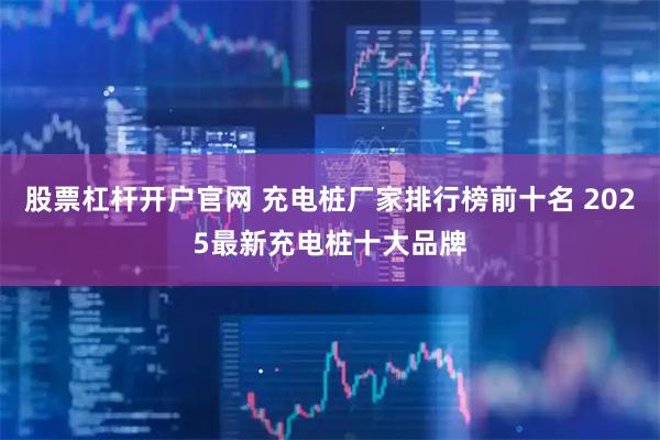 股票杠杆开户官网 充电桩厂家排行榜前十名 2025最新充电桩十大品牌