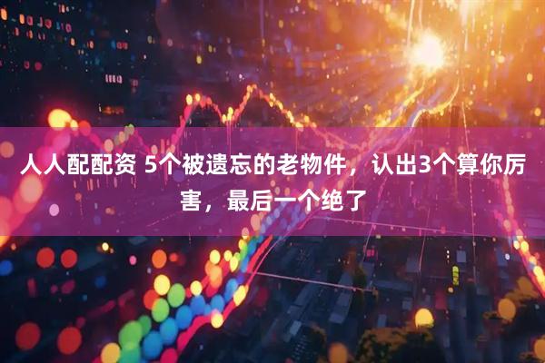 人人配配资 5个被遗忘的老物件，认出3个算你厉害，最后一个绝了