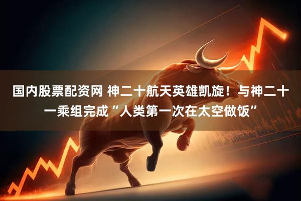 国内股票配资网 神二十航天英雄凯旋！与神二十一乘组完成“人类第一次在太空做饭”