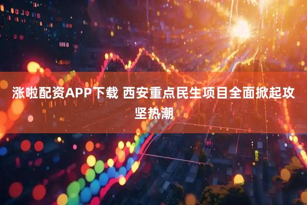 涨啦配资APP下载 西安重点民生项目全面掀起攻坚热潮
