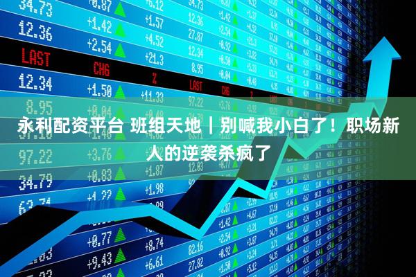 永利配资平台 班组天地｜别喊我小白了！职场新人的逆袭杀疯了