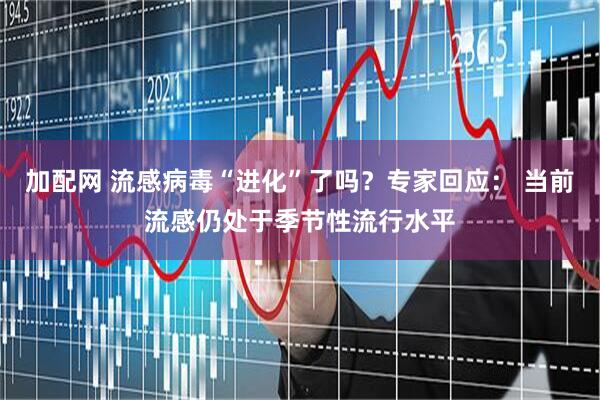 加配网 流感病毒“进化”了吗？专家回应： 当前流感仍处于季节性流行水平