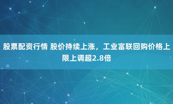 股票配资行情 股价持续上涨，工业富联回购价格上限上调超2.8倍