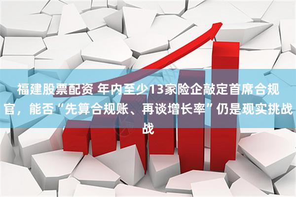 福建股票配资 年内至少13家险企敲定首席合规官，能否“先算合规账、再谈增长率”仍是现实挑战