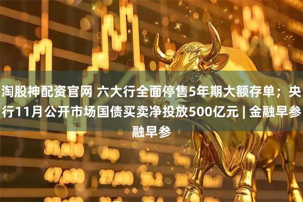 淘股神配资官网 六大行全面停售5年期大额存单；央行11月公开市场国债买卖净投放500亿元 | 金融早参