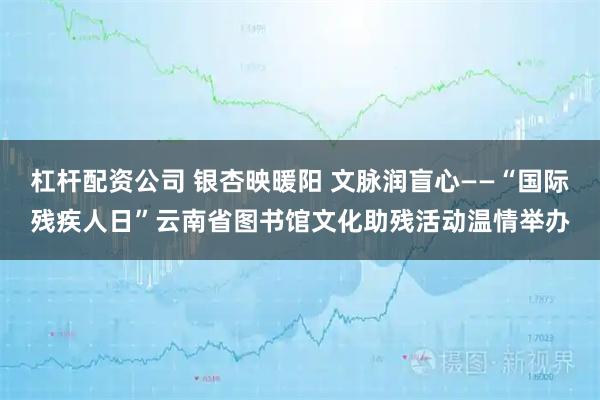 杠杆配资公司 银杏映暖阳 文脉润盲心——“国际残疾人日”云南省图书馆文化助残活动温情举办