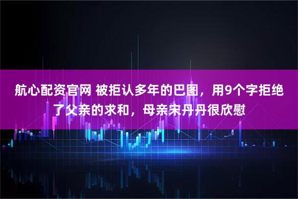 航心配资官网 被拒认多年的巴图，用9个字拒绝了父亲的求和，母亲宋丹丹很欣慰