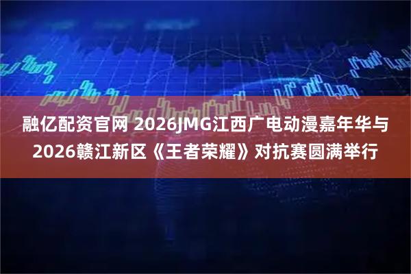 融亿配资官网 2026JMG江西广电动漫嘉年华与2026赣江新区《王者荣耀》对抗赛圆满举行
