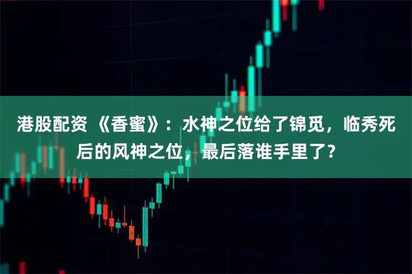 港股配资 《香蜜》：水神之位给了锦觅，临秀死后的风神之位，最后落谁手里了？