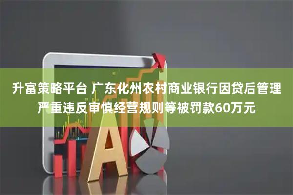 升富策略平台 广东化州农村商业银行因贷后管理严重违反审慎经营规则等被罚款60万元