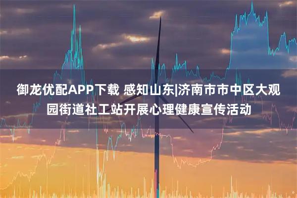 御龙优配APP下载 感知山东|济南市市中区大观园街道社工站开展心理健康宣传活动