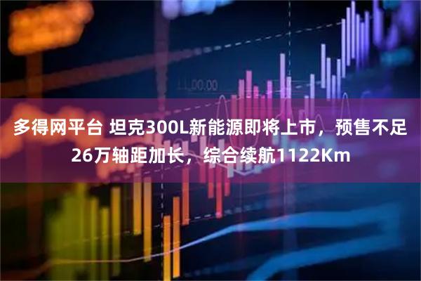多得网平台 坦克300L新能源即将上市，预售不足26万轴距加长，综合续航1122Km